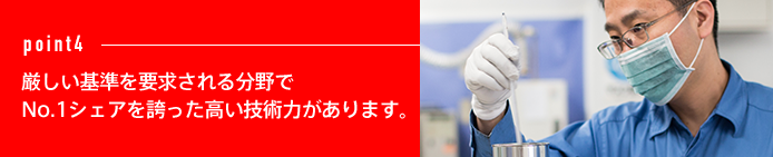 point4 厳しい基準を要求される分野でNo.1シェアを誇った高い技術力があります。
